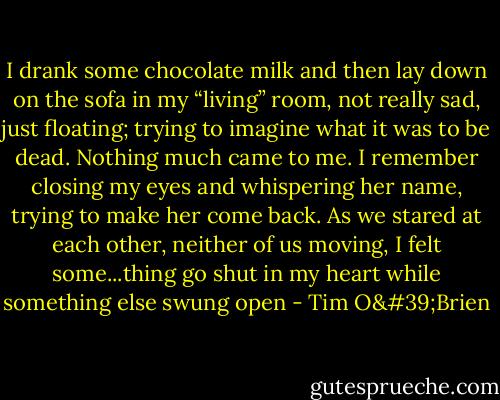 I drank some chocolate milk and then lay down on the sofa in my “living” room, not really sad, just floating; trying to imagine what it was to be dead. Nothing much came to me. I remember closing my eyes and whispering her name, trying to make her come back. As we stared at each other, neither of us moving, I felt some...thing go shut in my heart while something else swung open - Tim O'Brien