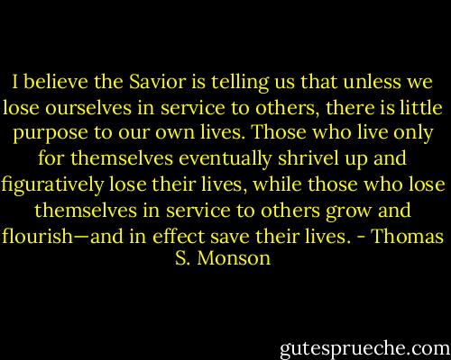 I believe the Savior is telling us that unless we lose ourselves in service to others, there is little purpose to our own lives. Those who live only for themselves eventually shrivel up and figuratively lose their lives, while those who lose themselves in service to others grow and flourish—and in effect save their lives. - Thomas S. Monson