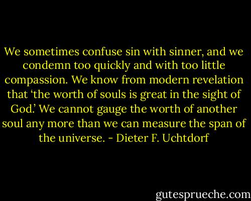 We sometimes confuse sin with sinner, and we condemn too quickly and with too little compassion. We know from modern revelation that ‘the worth of souls is great in the sight of God.’ We cannot gauge the worth of another soul any more than we can measure the span of the universe. - Dieter F. Uchtdorf