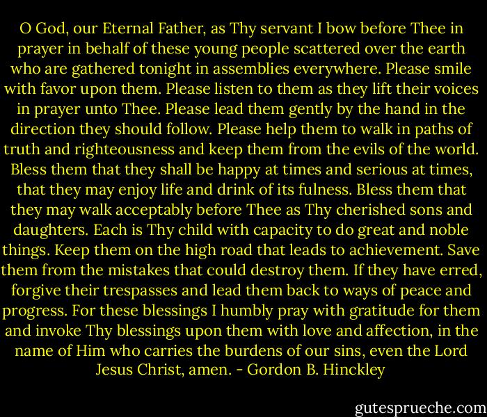 O God, our Eternal Father, as Thy servant I bow before Thee in prayer in behalf of these young people scattered over the earth who are gathered tonight in assemblies everywhere. Please smile with favor upon them. Please listen to them as they lift their voices in prayer unto Thee. Please lead them gently by the hand in the direction they should follow. Please help them to walk in paths of truth and righteousness and keep them from the evils of the world. Bless them that they shall be happy at times and serious at times, that they may enjoy life and drink of its fulness. Bless them that they may walk acceptably before Thee as Thy cherished sons and daughters. Each is Thy child with capacity to do great and noble things. Keep them on the high road that leads to achievement. Save them from the mistakes that could destroy them. If they have erred, forgive their trespasses and lead them back to ways of peace and progress. For these blessings I humbly pray with gratitude for them and invoke Thy blessings upon them with love and affection, in the name of Him who carries the burdens of our sins, even the Lord Jesus Christ, amen. - Gordon B. Hinckley