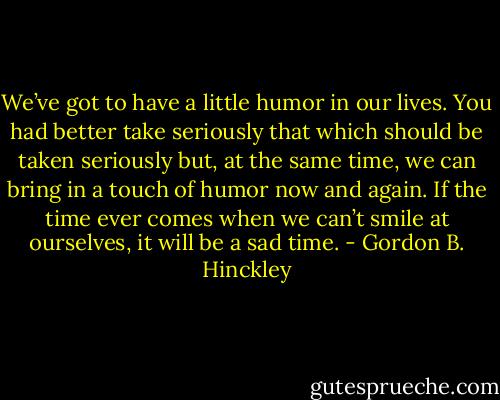 We’ve got to have a little humor in our lives. You had better take seriously that which should be taken seriously but, at the same time, we can bring in a touch of humor now and again. If the time ever comes when we can’t smile at ourselves, it will be a sad time. - Gordon B. Hinckley