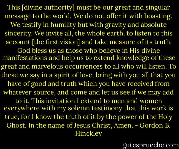 This [divine authority] must be our great and singular message to the world. We do not offer it with boasting. We testify in humility but with gravity and absolute sincerity. We invite all, the whole earth, to listen to this account [the first vision] and take measure of its truth. God bless us as those who believe in His divine manifestations and help us to extend knowledge of these great and marvelous occurrences to all who will listen. To these we say in a spirit of love, bring with you all that you have of good and truth which you have received from whatever source, and come and let us see if we may add to it. This invitation I extend to men and women everywhere with my solemn testimony that this work is true, for I know the truth of it by the power of the Holy Ghost. In the name of Jesus Christ, Amen. - Gordon B. Hinckley