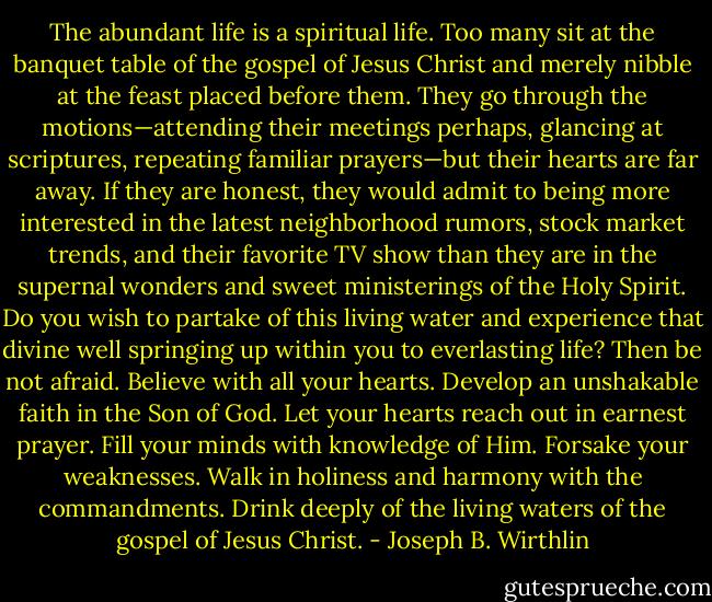 The abundant life is a spiritual life. Too many sit at the banquet table of the gospel of Jesus Christ and merely nibble at the feast placed before them. They go through the motions—attending their meetings perhaps, glancing at scriptures, repeating familiar prayers—but their hearts are far away. If they are honest, they would admit to being more interested in the latest neighborhood rumors, stock market trends, and their favorite TV show than they are in the supernal wonders and sweet ministerings of the Holy Spirit. Do you wish to partake of this living water and experience that divine well springing up within you to everlasting life? Then be not afraid. Believe with all your hearts. Develop an unshakable faith in the Son of God. Let your hearts reach out in earnest prayer. Fill your minds with knowledge of Him. Forsake your weaknesses. Walk in holiness and harmony with the commandments. Drink deeply of the living waters of the gospel of Jesus Christ. - Joseph B. Wirthlin