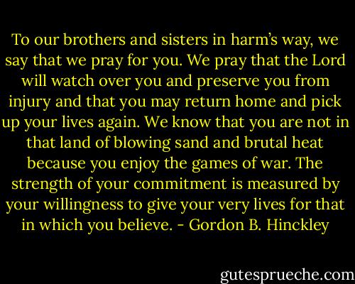 To our brothers and sisters in harm’s way, we say that we pray for you. We pray that the Lord will watch over you and preserve you from injury and that you may return home and pick up your lives again. We know that you are not in that land of blowing sand and brutal heat because you enjoy the games of war. The strength of your commitment is measured by your willingness to give your very lives for that in which you believe. - Gordon B. Hinckley