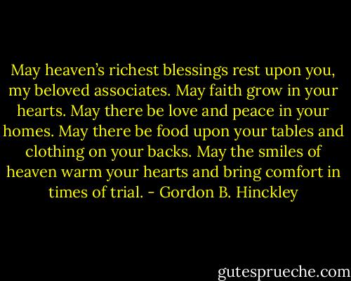 May heaven’s richest blessings rest upon you, my beloved associates. May faith grow in your hearts. May there be love and peace in your homes. May there be food upon your tables and clothing on your backs. May the smiles of heaven warm your hearts and bring comfort in times of trial. - Gordon B. Hinckley