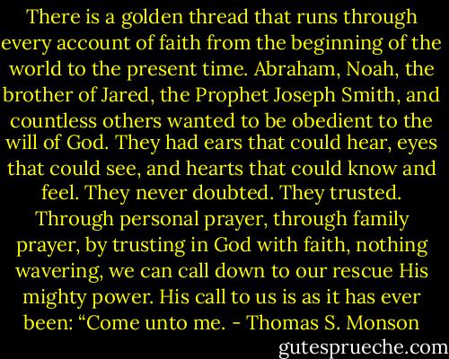 There is a golden thread that runs through every account of faith from the beginning of the world to the present time. Abraham, Noah, the brother of Jared, the Prophet Joseph Smith, and countless others wanted to be obedient to the will of God. They had ears that could hear, eyes that could see, and hearts that could know and feel. They never doubted. They trusted. Through personal prayer, through family prayer, by trusting in God with faith, nothing wavering, we can call down to our rescue His mighty power. His call to us is as it has ever been: “Come unto me. - Thomas S. Monson