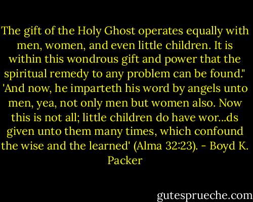 The gift of the Holy Ghost operates equally with men, women, and even little children. It is within this wondrous gift and power that the spiritual remedy to any problem can be found." 'And now, he imparteth his word by angels unto men, yea, not only men but women also. Now this is not all; little children do have wor...ds given unto them many times, which confound the wise and the learned' (Alma 32:23). - Boyd K. Packer
