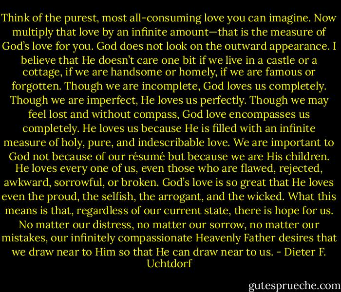 Think of the purest, most all-consuming love you can imagine. Now multiply that love by an infinite amount—that is the measure of God’s love for you. God does not look on the outward appearance. I believe that He doesn’t care one bit if we live in a castle or a cottage, if we are handsome or homely, if we are famous or forgotten. Though we are incomplete, God loves us completely. Though we are imperfect, He loves us perfectly. Though we may feel lost and without compass, God love encompasses us completely. He loves us because He is filled with an infinite measure of holy, pure, and indescribable love. We are important to God not because of our résumé but because we are His children. He loves every one of us, even those who are flawed, rejected, awkward, sorrowful, or broken. God’s love is so great that He loves even the proud, the selfish, the arrogant, and the wicked. What this means is that, regardless of our current state, there is hope for us. No matter our distress, no matter our sorrow, no matter our mistakes, our infinitely compassionate Heavenly Father desires that we draw near to Him so that He can draw near to us. - Dieter F. Uchtdorf