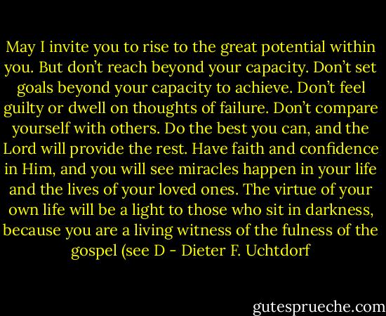 May I invite you to rise to the great potential within you. But don’t reach beyond your capacity. Don’t set goals beyond your capacity to achieve. Don’t feel guilty or dwell on thoughts of failure. Don’t compare yourself with others. Do the best you can, and the Lord will provide the rest. Have faith and confidence in Him, and you will see miracles happen in your life and the lives of your loved ones. The virtue of your own life will be a light to those who sit in darkness, because you are a living witness of the fulness of the gospel (see D - Dieter F. Uchtdorf