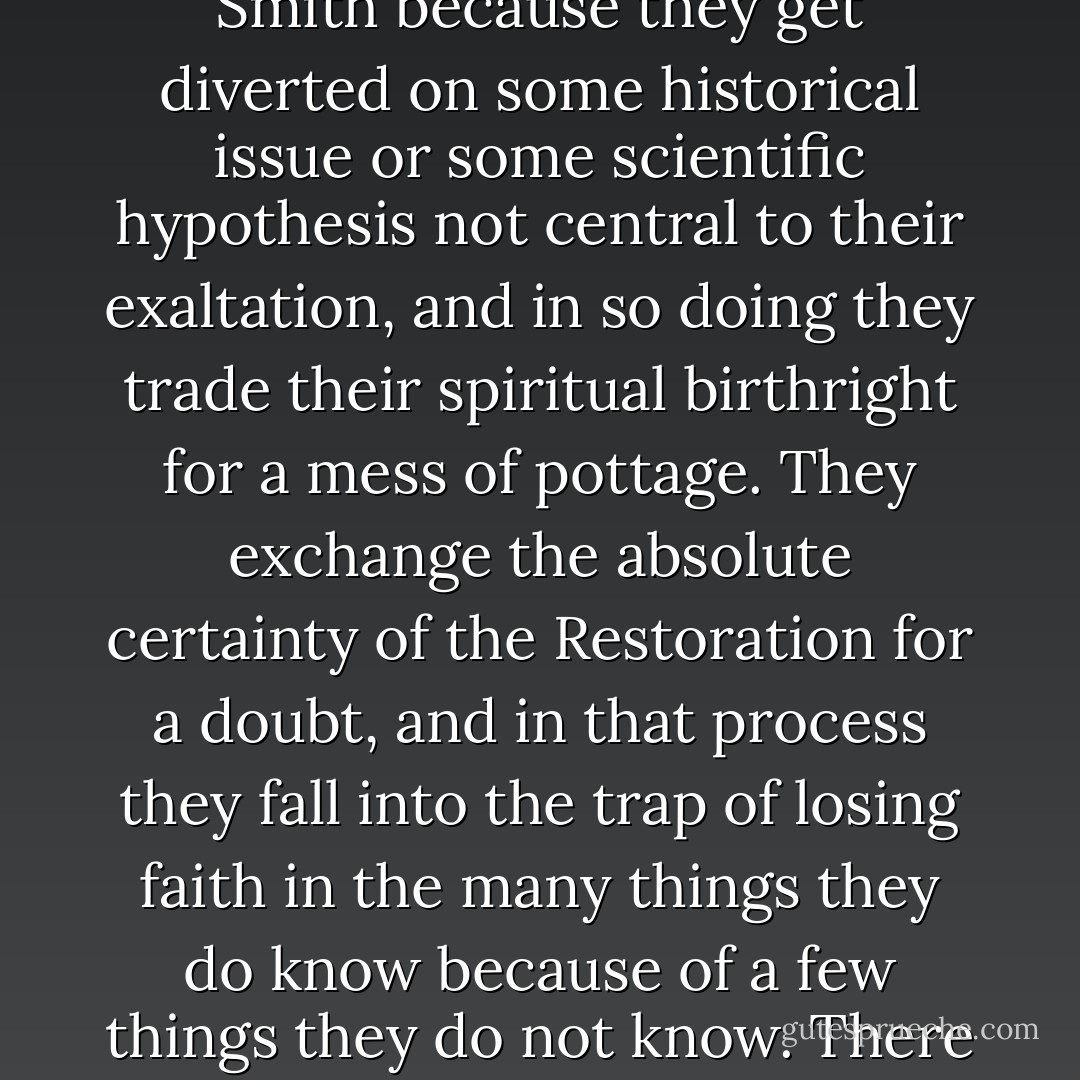 Yes, Joseph Smith did see angels and visions—because he was the instrument in God’s hands to restore the same Church of Jesus Christ as existed in primitive times—all of its powers as well as all of its doctrines. Yet sorrowfully, on occasion, some are willing to set aside the precious gospel truths restored by Joseph Smith because they get diverted on some historical issue or some scientific hypothesis not central to their exaltation, and in so doing they trade their spiritual birthright for a mess of pottage. They exchange the absolute certainty of the Restoration for a doubt, and in that process they fall into the trap of losing faith in the many things they do know because of a few things they do not know. There will always be some seemingly intellectual crisis looming on the horizon as long as faith is required and our minds are finite, but likewise there will always be the sure and solid doctrines of the Restoration to cling to, which will provide the rock foundation upon which our testimonies may be built. - Tad R. Callister