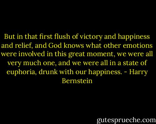 But in that first flush of victory and happiness and relief, and God knows what other emotions were involved in this great moment, we were all very much one, and we were all in a state of euphoria, drunk with our happiness. - Harry Bernstein