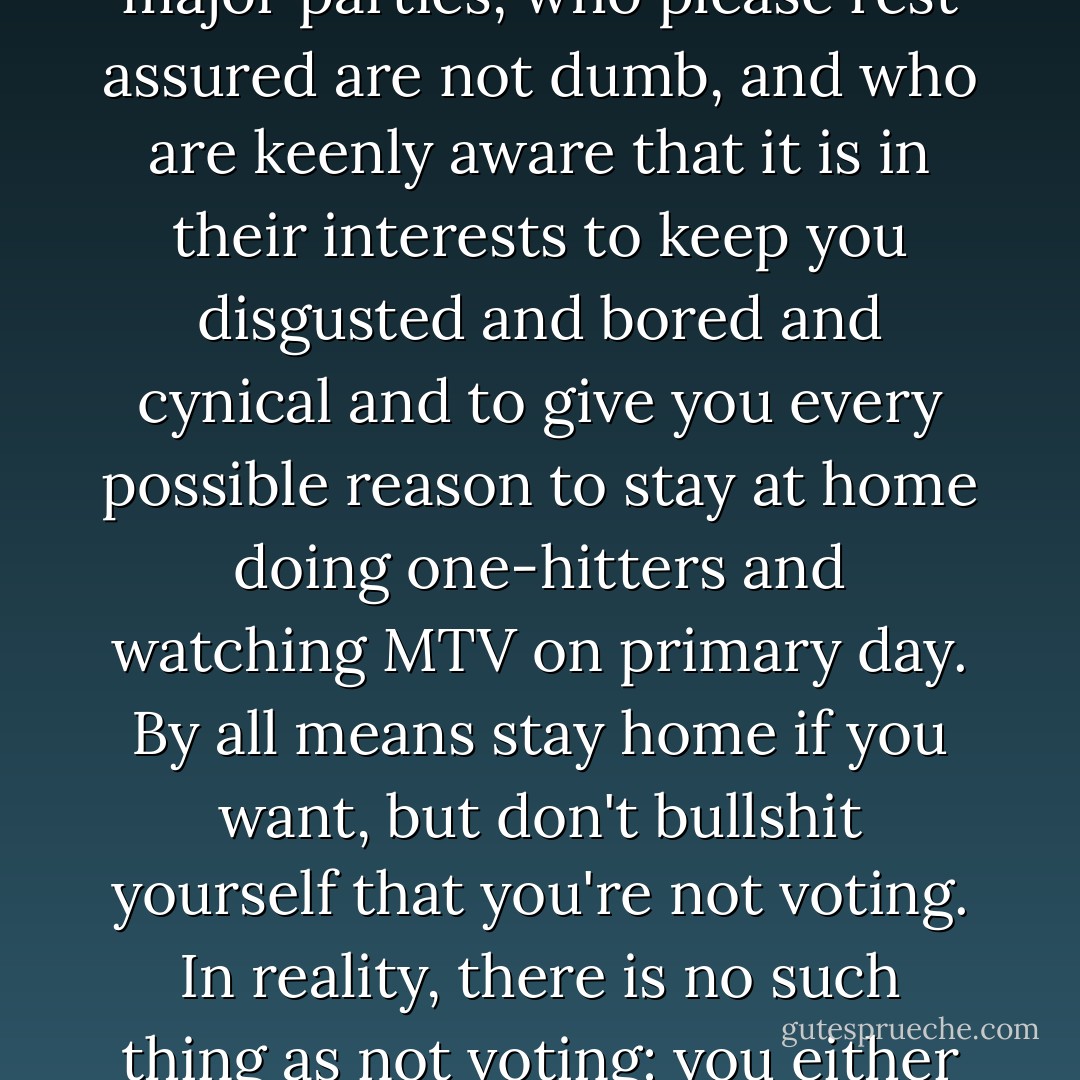 If you are bored and disgusted by politics and don't bother to vote, you are in effect voting for the entrenched Establishments of the two major parties, who please rest assured are not dumb, and who are keenly aware that it is in their interests to keep you disgusted and bored and cynical and to give you every possible reason to stay at home doing one-hitters and watching MTV on primary day. By all means stay home if you want, but don't bullshit yourself that you're not voting. In reality, there is <i>no such thing as not voting:</i> you either vote by voting, or you vote by staying home and tacitly doubling the value of some Diehard's vote. - David Foster Wallace