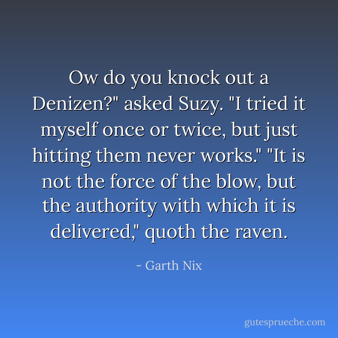 Ow do you knock out a Denizen?" asked Suzy. "I tried it myself once or twice, but just hitting them never works."<br />"It is not the force of the blow, but the authority with which it is delivered," quoth the raven. - Garth Nix