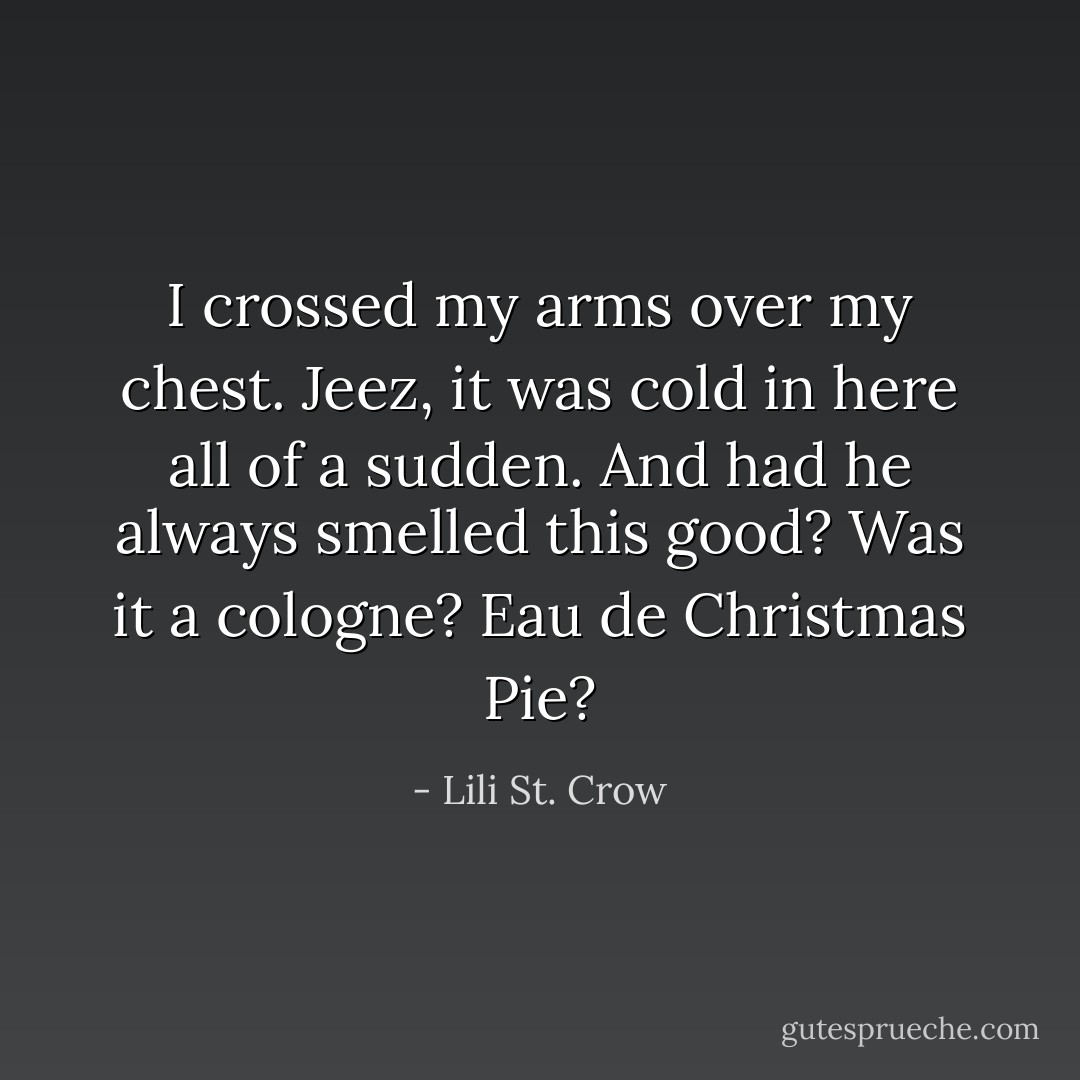 I crossed my arms over my chest. Jeez, it was cold in here all of a sudden. And had he always smelled this good? Was it a cologne? Eau de Christmas Pie? - Lili St. Crow