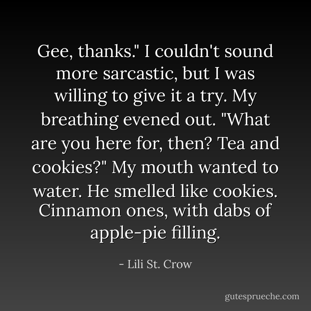 Gee, thanks." I couldn't sound more sarcastic, but I was willing to give it a try. My breathing evened out. "What are you here for, then? Tea and cookies?" My mouth wanted to water. He smelled like cookies. Cinnamon ones, with dabs of apple-pie filling. - Lili St. Crow