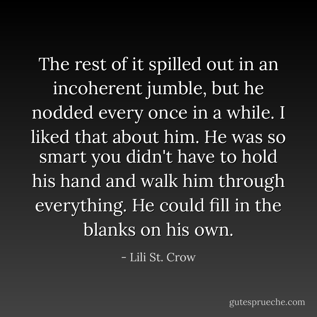 The rest of it spilled out in an incoherent jumble, but he nodded every once in a while. I liked that about him. He was so smart you didn't have to hold his hand and walk him through everything. He could fill in the blanks on his own. - Lili St. Crow