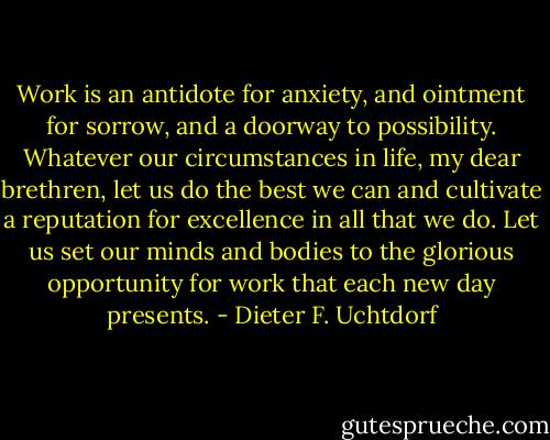 Work is an antidote for anxiety, and ointment for sorrow, and a doorway to possibility. Whatever our circumstances in life, my dear brethren, let us do the best we can and cultivate a reputation for excellence in all that we do. Let us set our minds and bodies to the glorious opportunity for work that each new day presents. - Dieter F. Uchtdorf