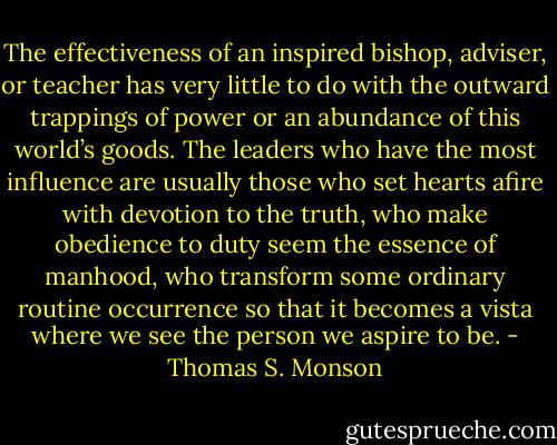 The effectiveness of an inspired bishop, adviser, or teacher has very little to do with the outward trappings of power or an abundance of this world’s goods. The leaders who have the most influence are usually those who set hearts afire with devotion to the truth, who make obedience to duty seem the essence of manhood, who transform some ordinary routine occurrence so that it becomes a vista where we see the person we aspire to be. - Thomas S. Monson