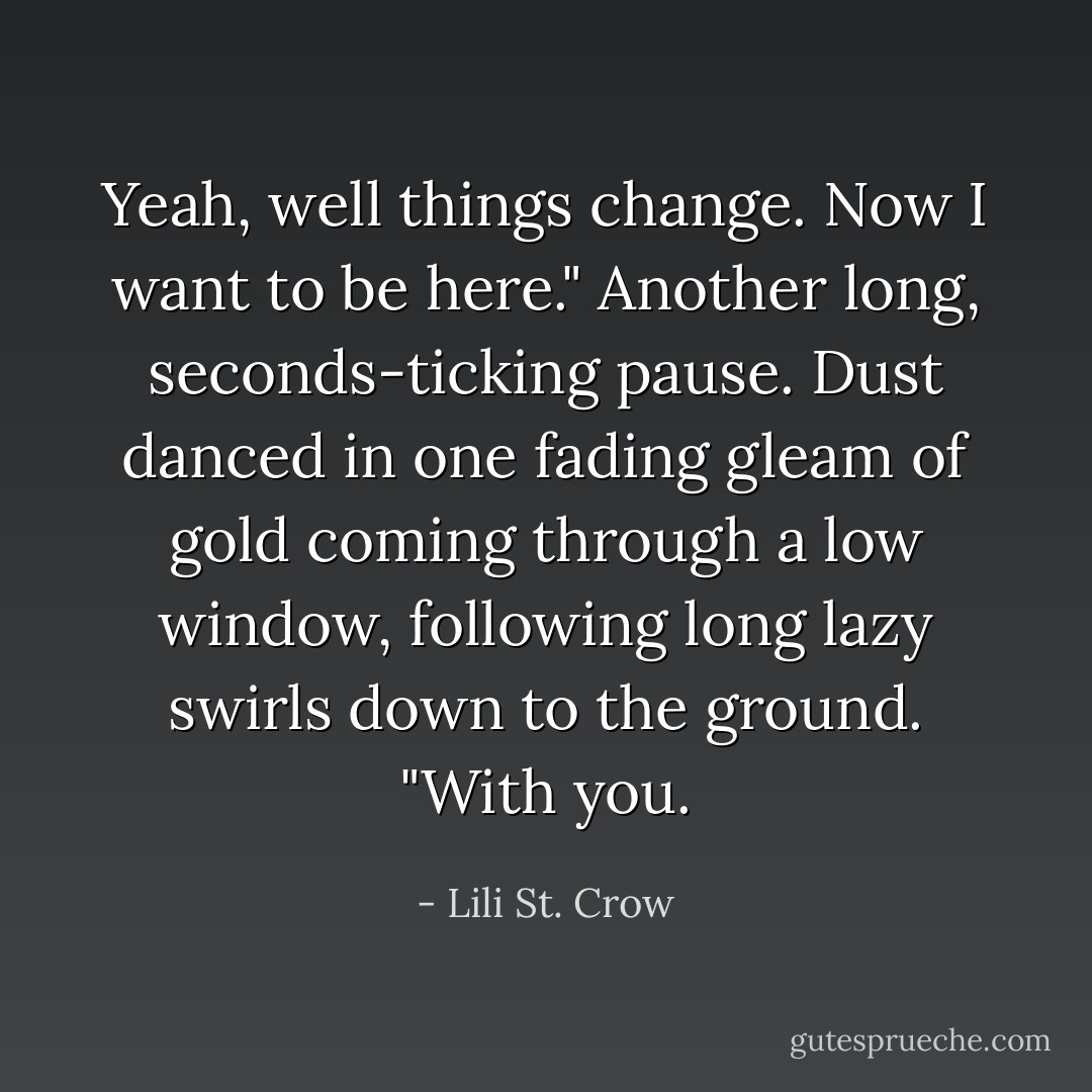 Yeah, well things change. Now I want to be here." Another long, seconds-ticking pause. Dust danced in one fading gleam of gold coming through a low window, following long lazy swirls down to the ground. "With you. - Lili St. Crow