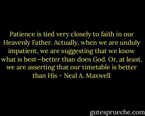 Patience is tied very closely to faith in our Heavenly Father. Actually, when we are unduly impatient, we are suggesting that we know what is best—better than does God. Or, at least, we are asserting that our timetable is better than His - Neal A. Maxwell