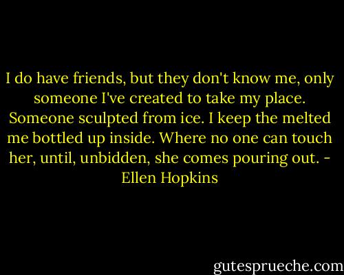 I do have friends, but they don't know me, only someone I've created to take my place. Someone sculpted from ice. I keep the melted me bottled up inside. Where no one can touch her, until, unbidden, she comes pouring out. - Ellen Hopkins