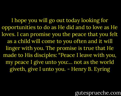 I hope you will go out today looking for opportunities to do as He did and to love as He loves. I can promise you the peace that you felt as a child will come to you often and it will linger with you. The promise is true that He made to His disciples: “Peace I leave with you, my peace I give unto you:... not as the world giveth, give I unto you. - Henry B. Eyring