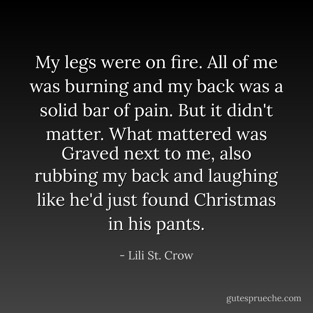 My legs were on fire. All of me was burning and my back was a solid bar of pain. But it didn't matter.<br />What mattered was Graved next to me, also rubbing my back and laughing like he'd just found Christmas in his pants. - Lili St. Crow
