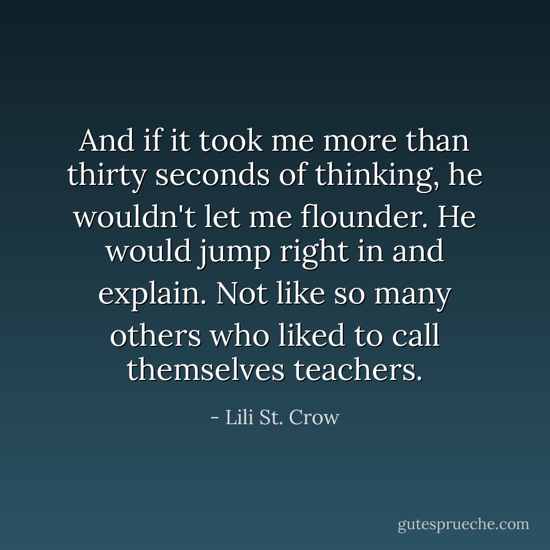 And if it took me more than thirty seconds of thinking, he wouldn't let me flounder. He would jump right in and explain. Not like so many others who liked to call themselves teachers. - Lili St. Crow