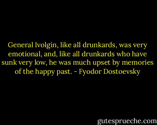 General Ivolgin, like all drunkards, was very emotional, and, like all drunkards who have sunk very low, he was much upset by memories of the happy past. - Fyodor Dostoevsky