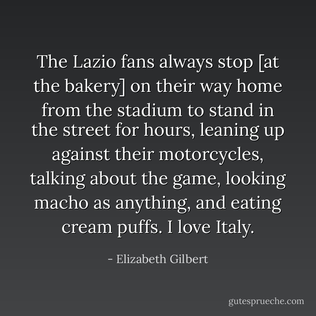 The Lazio fans always stop [at the bakery] on their way home from the stadium to stand in the street for hours, leaning up against their motorcycles, talking about the game, looking macho as anything, and eating <i>cream puffs.</i><br />I love Italy. - Elizabeth Gilbert