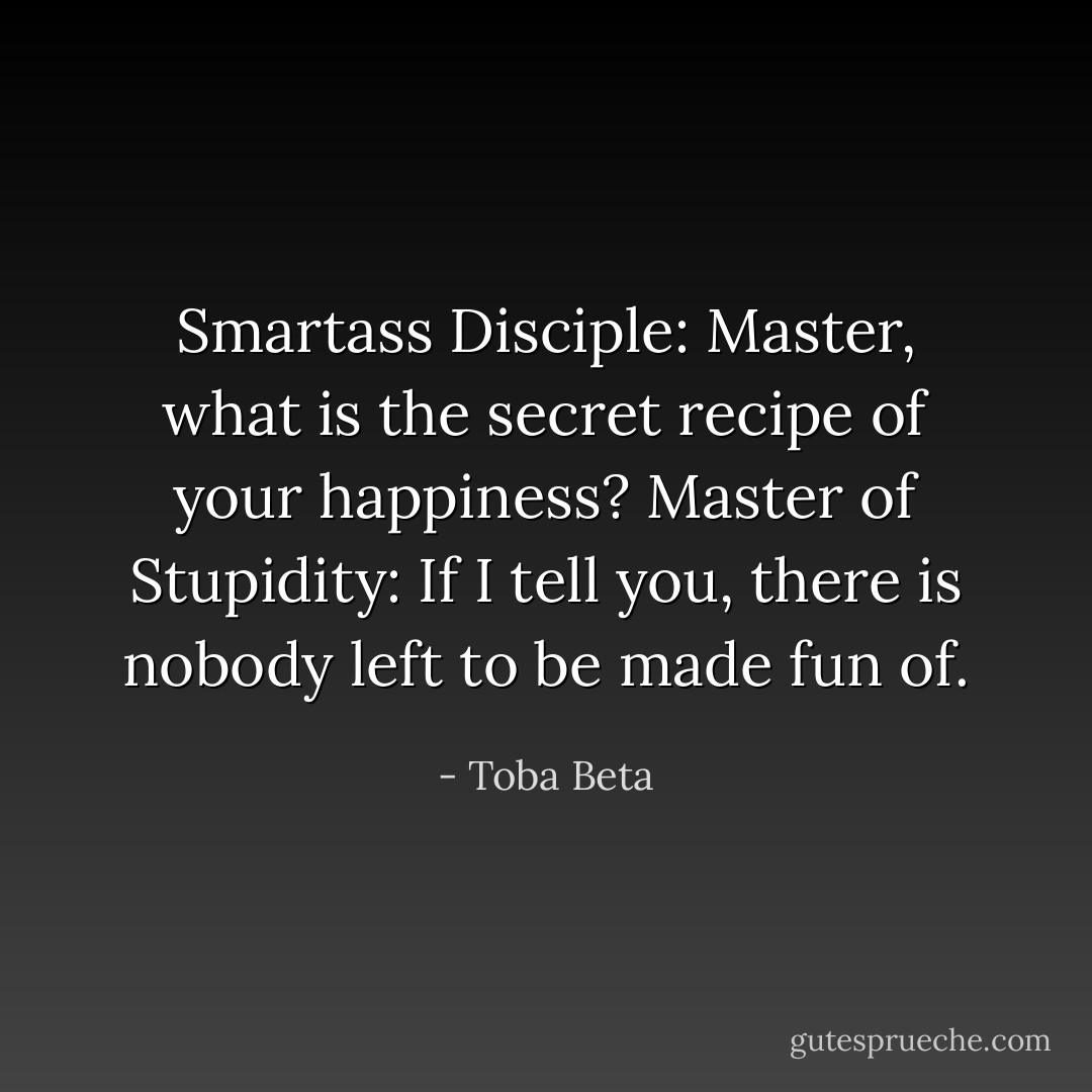 Smartass Disciple: Master, what is the secret recipe of your happiness?<br />Master of Stupidity: If I tell you, there is nobody left to be made fun of. - Toba Beta