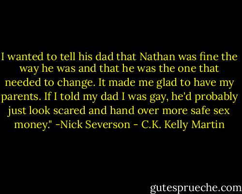 I wanted to tell his dad that Nathan was fine the way he was and that he was the one that needed to change. It made me glad to have my parents. If I told my dad I was gay, he'd probably just look scared and hand over more safe sex money." -Nick Severson - C.K. Kelly Martin