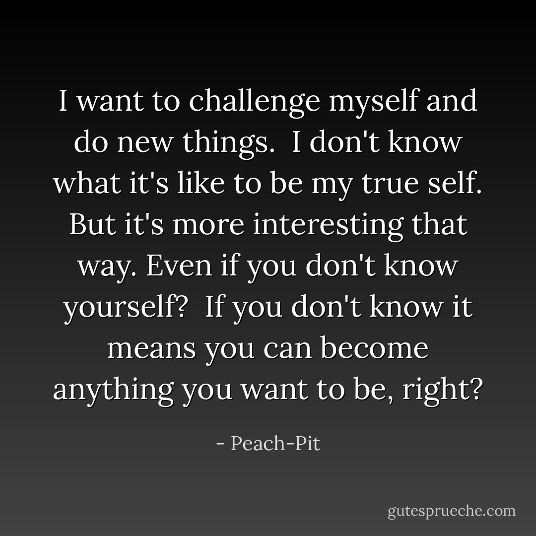 I want to challenge myself and do new things.<br /><br />I don't know what it's like to be my true self. But it's more interesting that way.<br />Even if you don't know yourself?<br /><br />If you don't know it means you can become anything you want to be, right? - Peach-Pit