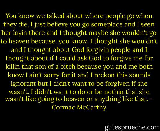 You know we talked about where people go when they die. I just believe you go someplace and I seen her layin there and I thought maybe she wouldn't go to heaven because, you know, I thought she wouldn't and I thought about God forgivin people and I thought about if I could ask God to forgive me for killin that son of a bitch because you and me both know I ain't sorry for it and I reckon this sounds ignorant but I didn't want to be forgiven if she wasn't. I didn't want to do or be nothin that she wasn't like going to heaven or anything like that. - Cormac McCarthy