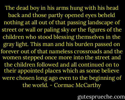 The dead boy in his arms hung with his head back and those partly opened eyes beheld nothing at all out of that passing landscape of street or wall or paling sky or the figures of the children who stood blessing themselves in the gray light. This man and his burden passed on forever out of that nameless crossroads and the women stepped once more into the street and the children followed and all continued on to their appointed places which as some believe were chosen long ago even to the beginning of the world. - Cormac McCarthy