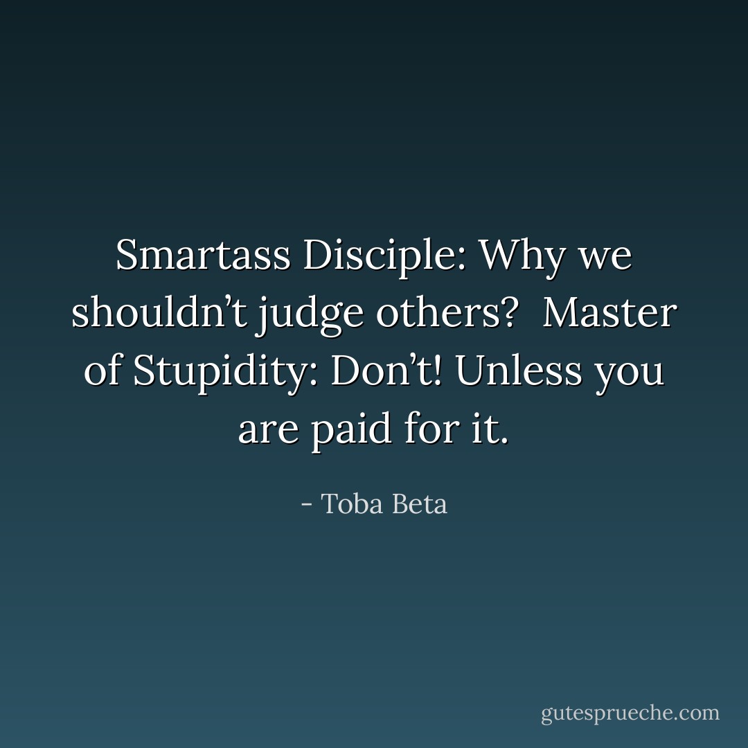 Smartass Disciple: Why we shouldn’t judge others? <br />Master of Stupidity: Don’t! Unless you are paid for it. - Toba Beta