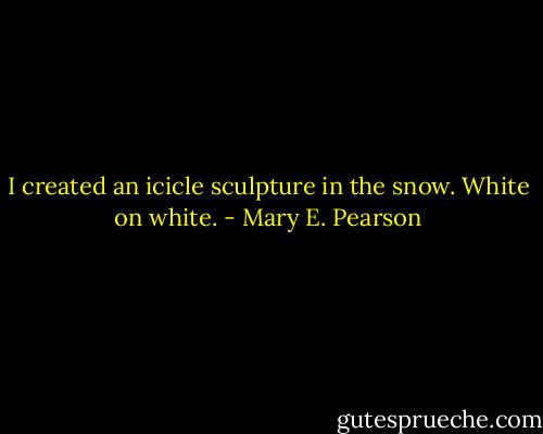 I created an icicle sculpture in the snow. White on white. - Mary E. Pearson