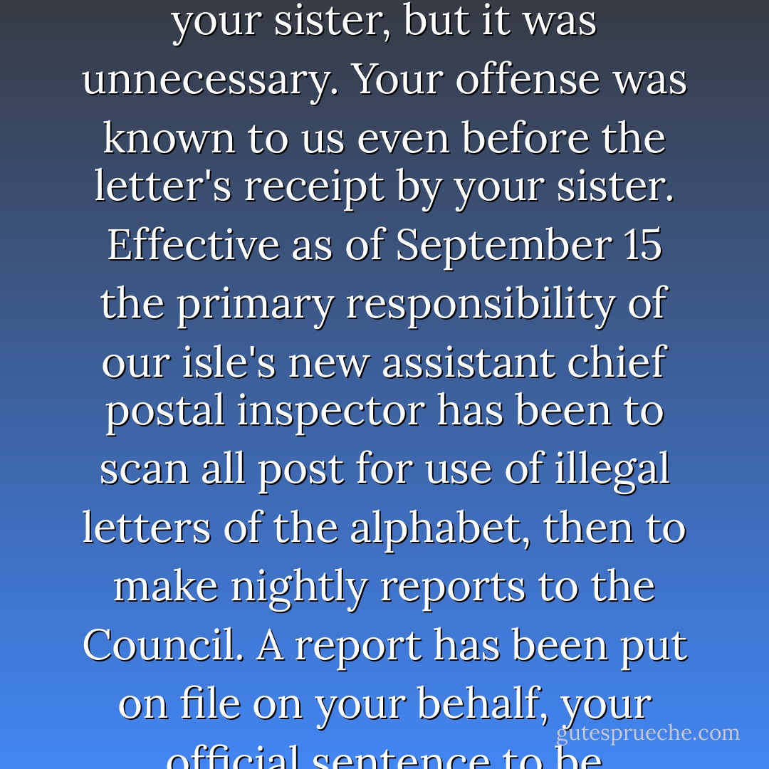 We appreciate your coming to us with a copy of your letter to your sister, but it was unnecessary. Your offense was known to us even before the letter's receipt by your sister. Effective as of September 15 the primary responsibility of our isle's new assistant chief postal inspector has been to scan all post for use of illegal letters of the alphabet, then to make nightly reports to the Council. A report has been put on file on your behalf, your official sentence to be forthwith in issuance. - Mark Dunn