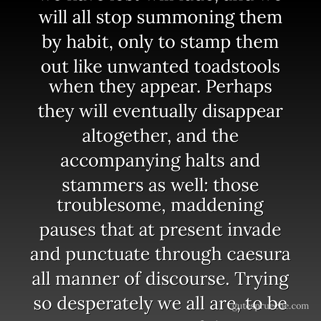Perhaps in time, Ella, the words we have lost will fade, and we will all stop summoning them by habit, only to stamp them out like unwanted toadstools when they appear. Perhaps they will eventually disappear altogether, and the accompanying halts and stammers as well: those troublesome, maddening pauses that at present invade and punctuate through caesura all manner of discourse. Trying so desperately we all are, to be ever so careful. - Mark Dunn