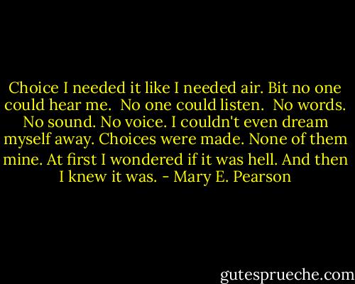 Choice<br />I needed it like I needed air.<br />Bit no one could hear me. <br />No one could listen. <br />No words. No sound.<br />No voice.<br />I couldn't even dream myself away.<br />Choices were made.<br />None of them mine.<br />At first I wondered if it was hell.<br />And then I knew it was. - Mary E. Pearson