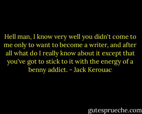 Hell man, I know very well you didn't come to me only to want to become a writer, and after all what do I really know about it except that you've got to stick to it with the energy of a benny addict. - Jack Kerouac