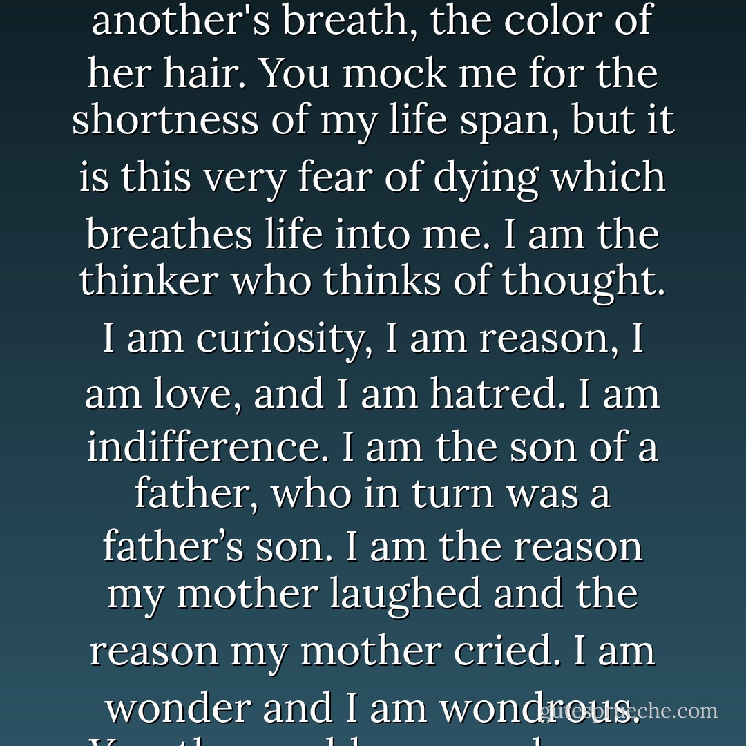 I am not a machine. For what can a machine know of the smell of wet grass in the morning, or the sound of a crying baby? I am the feeling of the warm sun against my skin; I am the sensation of a cool wave breaking over me. I am the places I have never seen, yet imagine when my eyes are closed. I am the taste of another's breath, the color of her hair.<br />You mock me for the shortness of my life span, but it is this very fear of dying which breathes life into me. I am the thinker who thinks of thought. I am curiosity, I am reason, I am love, and I am hatred. I am indifference. I am the son of a father, who in turn was a father’s son. I am the reason my mother laughed and the reason my mother cried. I am wonder and I am wondrous. Yes, the world may push your buttons as it passes through your circuitry. But the world does not pass through me. It lingers. I am in it and it is in me. I am the means by which the universe has come to know itself. I am the thing no machine can ever make. I am meaning. - Bernard Beckett