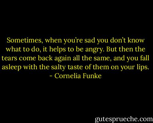 Sometimes, when you’re sad you don’t know what to do, it helps to be angry. But then the tears come back again all the same, and you fall asleep with the salty taste of them on your lips. - Cornelia Funke