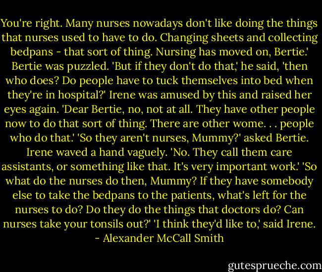 You're right. Many nurses nowadays don't like doing the things that nurses used to have to do. Changing sheets and collecting bedpans - that sort of thing. Nursing has moved on, Bertie.'<br />Bertie was puzzled. 'But if they don't do that,' he said, 'then who does? Do people have to tuck themselves into bed when they're in hospital?'<br />Irene was amused by this and raised her eyes again. 'Dear Bertie, no, not at all. They have other people now to do that sort of thing. There are other wome. . . people who do that.' 'So they aren't nurses, Mummy?' asked Bertie. Irene waved a hand vaguely. 'No. They call them care assistants, or something like that. It's very important work.' 'So what do the nurses do then, Mummy? If they have somebody else to take the bedpans to the patients, what's left for the nurses to do? Do they do the things that doctors do? Can nurses take your tonsils out?' 'I think they'd like to,' said Irene. - Alexander McCall Smith