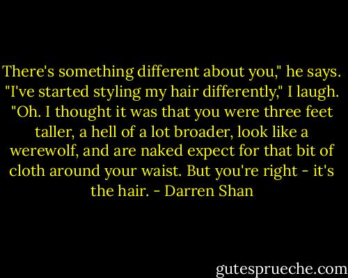 There's something different about you," he says.<br />"I've started styling my hair differently," I laugh.<br />"Oh. I thought it was that you were three feet taller, a hell of a lot broader, look like a werewolf, and are naked expect for that bit of cloth around your waist. But you're right - it's the hair. - Darren Shan