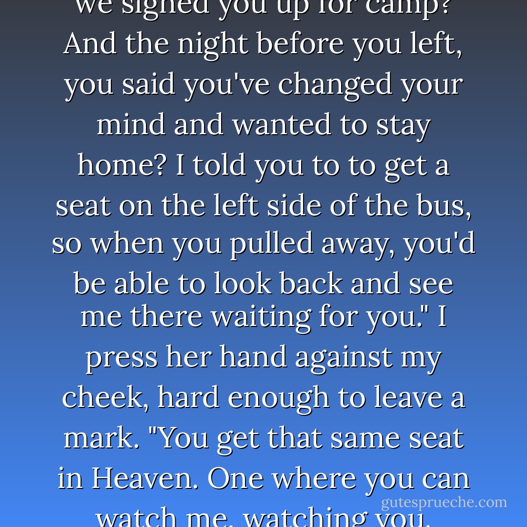 Do you remember the summer we signed you up for camp? And the night before you left, you said you've changed your mind and wanted to stay home? I told you to to get a seat on the left side of the bus, so when you pulled away, you'd be able to look back and see me there waiting for you." I press her hand against my cheek, hard enough to leave a mark. "You get that same seat in Heaven. One where you can watch me, watching you. - Jodi Picoult