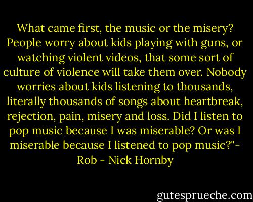 What came first, the music or the misery? People worry about kids playing with guns, or watching violent videos, that some sort of culture of violence will take them over. Nobody worries about kids listening to thousands, literally thousands of songs about heartbreak, rejection, pain, misery and loss. Did I listen to pop music because I was miserable? Or was I miserable because I listened to pop music?"- Rob - Nick Hornby
