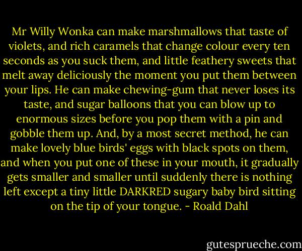 Mr Willy Wonka can make marshmallows that taste of violets, and rich caramels that change colour every ten seconds as you suck them, and little feathery sweets that melt away deliciously the moment you put them between your lips. He can make chewing-gum that never loses its taste, and sugar balloons that you can blow up to enormous sizes before you pop them with a pin and gobble them up. And, by a most secret method, he can make lovely blue birds' eggs with black spots on them, and when you put one of these in your mouth, it gradually gets smaller and smaller until suddenly there is nothing left except a tiny little DARKRED sugary baby bird sitting on the tip of your tongue. - Roald Dahl