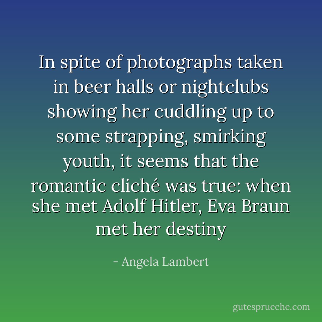 In spite of photographs taken in beer halls or nightclubs showing her cuddling up to some strapping, smirking youth, it seems that the romantic cliché was true: when she met Adolf Hitler, Eva Braun met her destiny - Angela Lambert