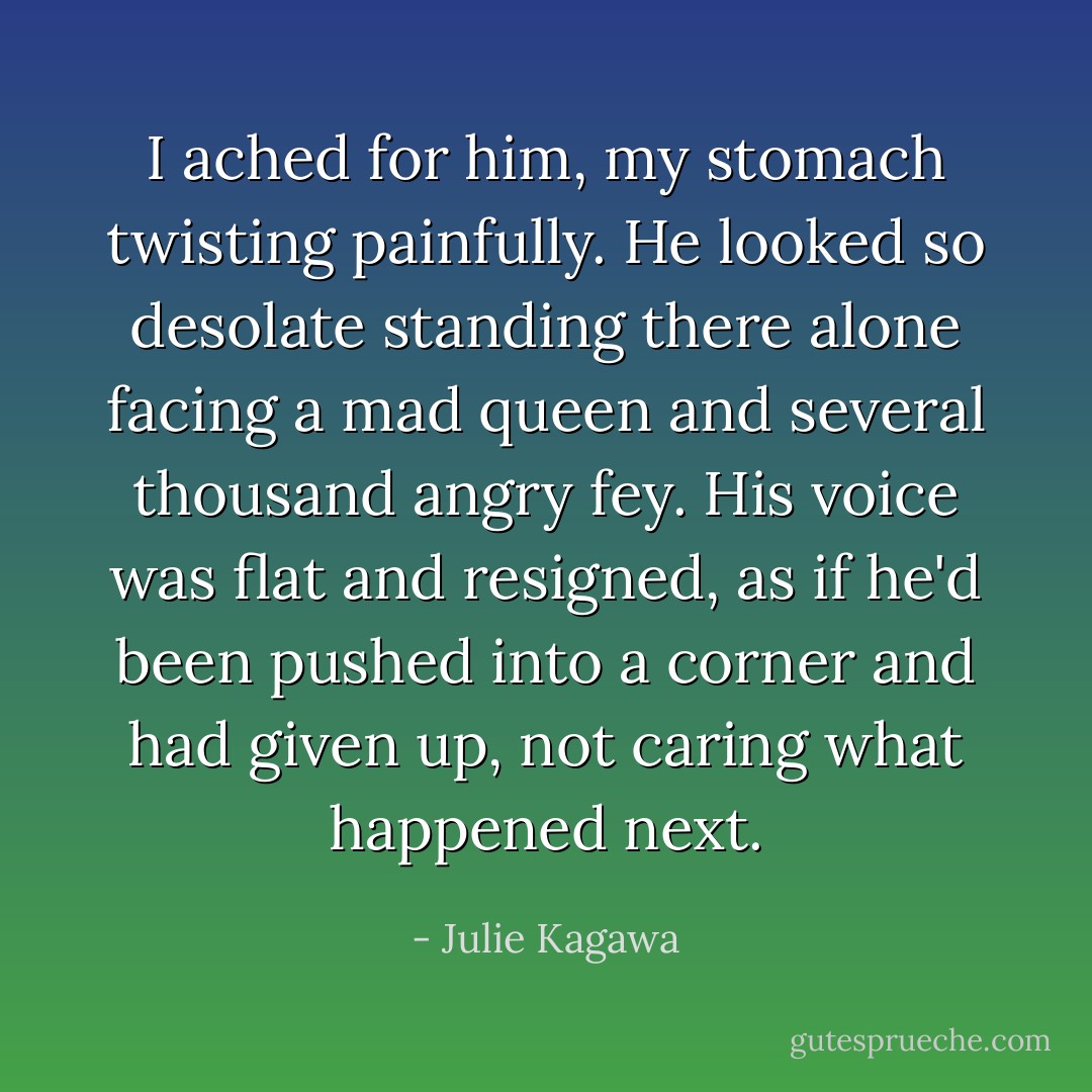 I ached for him, my stomach twisting painfully. He looked so desolate standing there alone facing a mad queen and several thousand angry fey. His voice was flat and resigned, as if he'd been pushed into a corner and had given up, not caring what happened next. - Julie Kagawa
